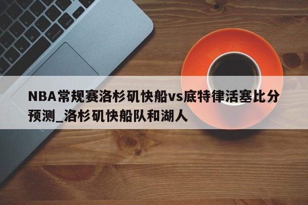 NBA常规赛洛杉矶快船vs底特律活塞比分预测_洛杉矶快船队和湖人