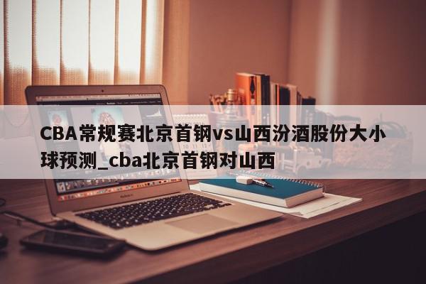 CBA常规赛北京首钢vs山西汾酒股份大小球预测_cba北京首钢对山西