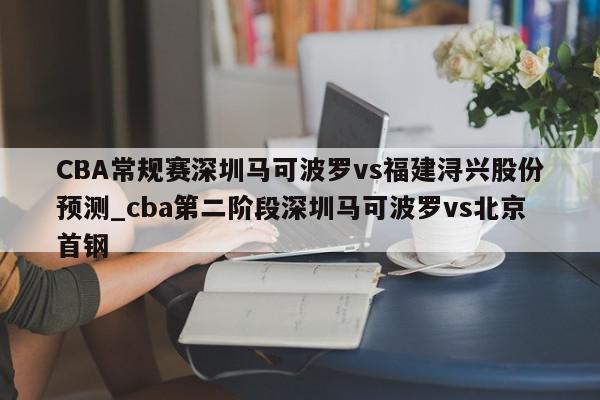 CBA常规赛深圳马可波罗vs福建浔兴股份预测_cba第二阶段深圳马可波罗vs北京首钢