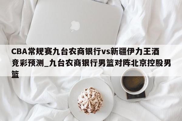 CBA常规赛九台农商银行vs新疆伊力王酒竞彩预测_九台农商银行男篮对阵北京控股男篮