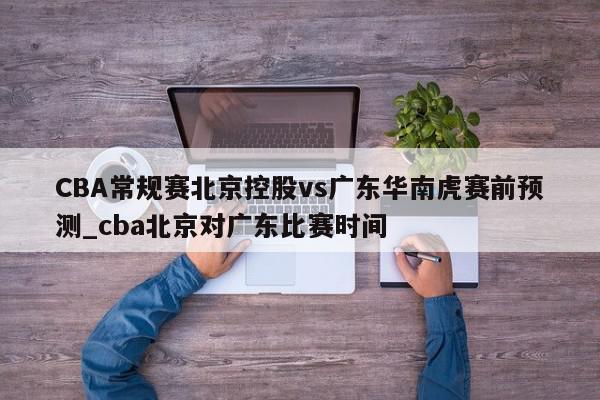 CBA常规赛北京控股vs广东华南虎赛前预测_cba北京对广东比赛时间