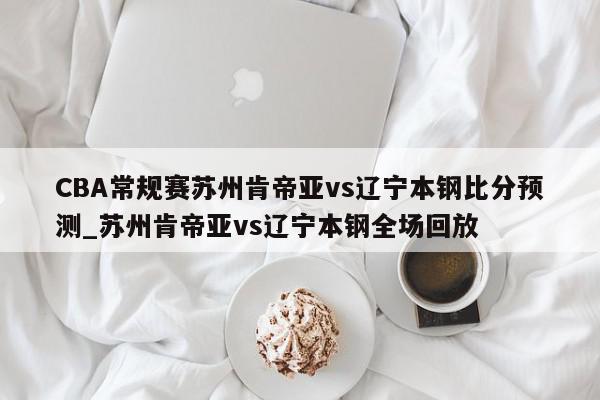 CBA常规赛苏州肯帝亚vs辽宁本钢比分预测_苏州肯帝亚vs辽宁本钢全场回放