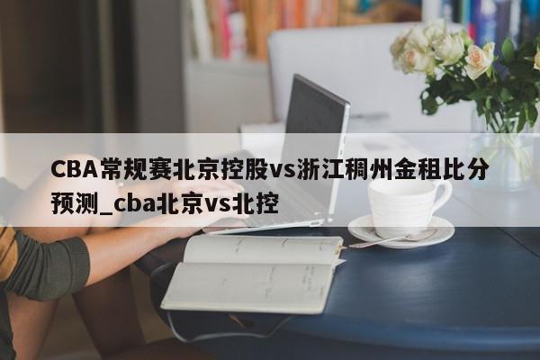 CBA常规赛北京控股vs浙江稠州金租比分预测_cba北京vs北控