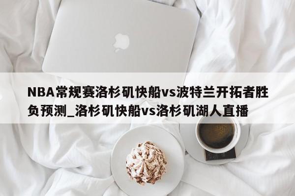 NBA常规赛洛杉矶快船vs波特兰开拓者胜负预测_洛杉矶快船vs洛杉矶湖人直播