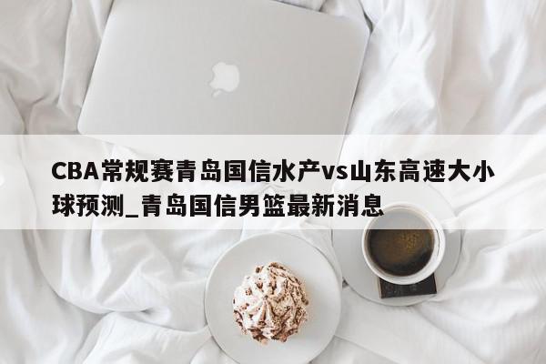 CBA常规赛青岛国信水产vs山东高速大小球预测_青岛国信男篮最新消息