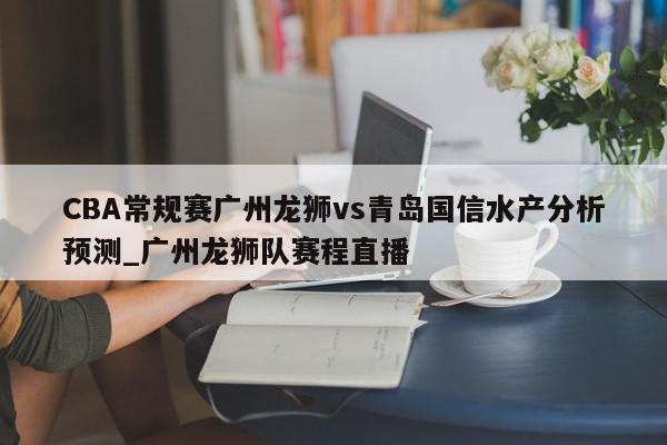 CBA常规赛广州龙狮vs青岛国信水产分析预测_广州龙狮队赛程直播