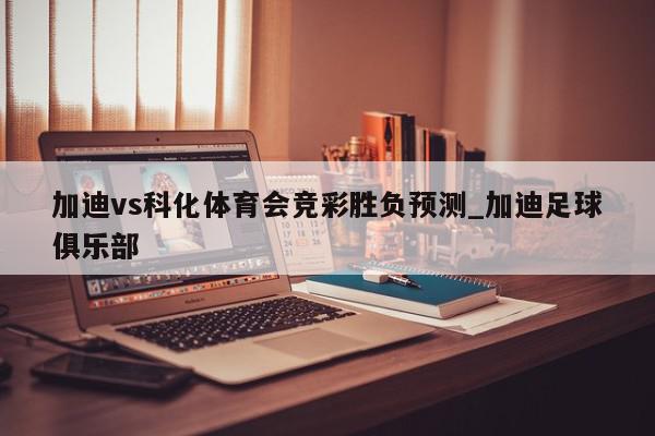 加迪vs科化体育会竞彩胜负预测_加迪足球俱乐部