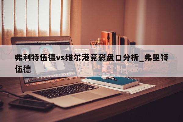 弗利特伍德vs维尔港竞彩盘口分析_弗里特伍德