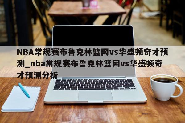 NBA常规赛布鲁克林篮网vs华盛顿奇才预测_nba常规赛布鲁克林篮网vs华盛顿奇才预测分析