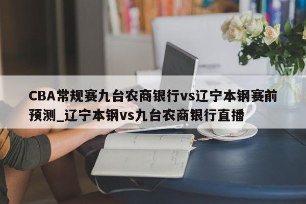 CBA常规赛九台农商银行vs辽宁本钢赛前预测_辽宁本钢vs九台农商银行直播