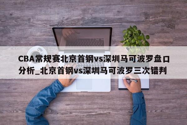 CBA常规赛北京首钢vs深圳马可波罗盘口分析_北京首钢vs深圳马可波罗三次错判