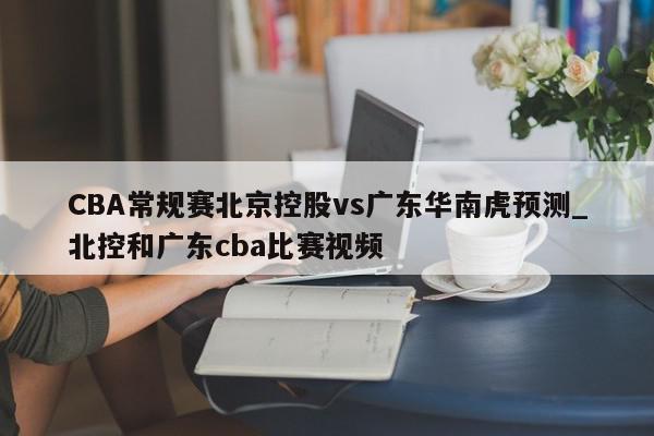 CBA常规赛北京控股vs广东华南虎预测_北控和广东cba比赛视频