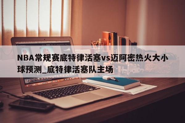 NBA常规赛底特律活塞vs迈阿密热火大小球预测_底特律活塞队主场