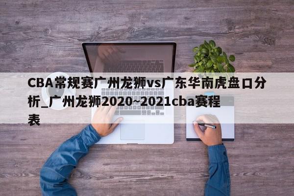 CBA常规赛广州龙狮vs广东华南虎盘口分析_广州龙狮2020~2021cba赛程表