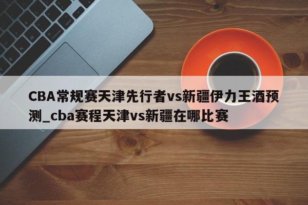 CBA常规赛天津先行者vs新疆伊力王酒预测_cba赛程天津vs新疆在哪比赛