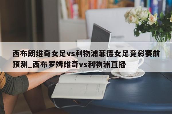 西布朗维奇女足vs利物浦菲德女足竞彩赛前预测_西布罗姆维奇vs利物浦直播