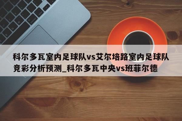 科尔多瓦室内足球队vs艾尔培路室内足球队竞彩分析预测_科尔多瓦中央vs班菲尔德