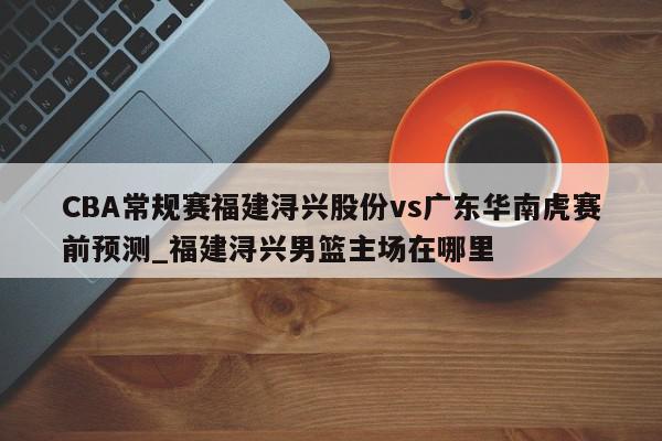 CBA常规赛福建浔兴股份vs广东华南虎赛前预测_福建浔兴男篮主场在哪里