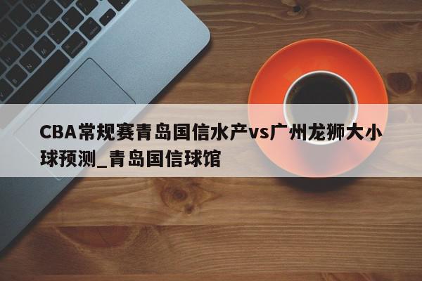 CBA常规赛青岛国信水产vs广州龙狮大小球预测_青岛国信球馆