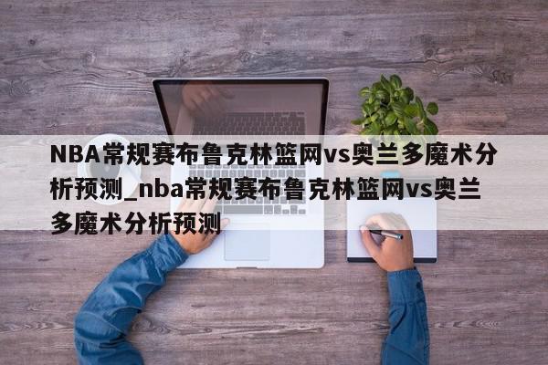 NBA常规赛布鲁克林篮网vs奥兰多魔术分析预测_nba常规赛布鲁克林篮网vs奥兰多魔术分析预测