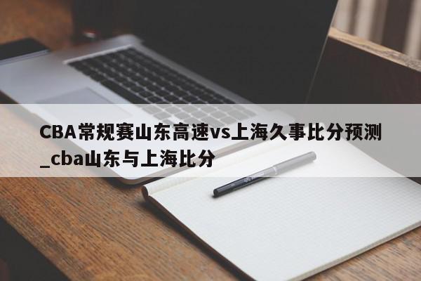 CBA常规赛山东高速vs上海久事比分预测_cba山东与上海比分