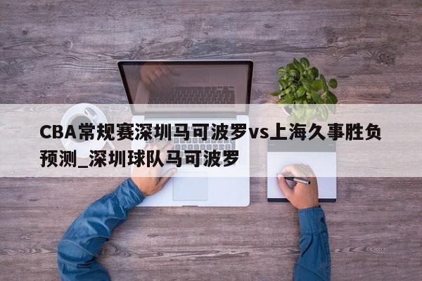 CBA常规赛深圳马可波罗vs上海久事胜负预测_深圳球队马可波罗