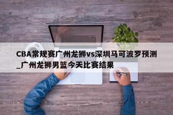 CBA常规赛广州龙狮vs深圳马可波罗预测_广州龙狮男篮今天比赛结果