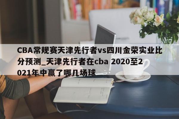 CBA常规赛天津先行者vs四川金荣实业比分预测_天津先行者在cba 2020至2021年中赢了哪几场球