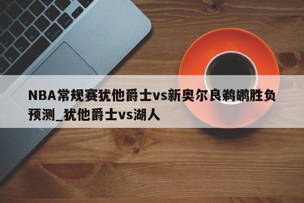 NBA常规赛犹他爵士vs新奥尔良鹈鹕胜负预测_犹他爵士vs湖人