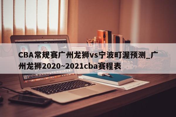 CBA常规赛广州龙狮vs宁波町渥预测_广州龙狮2020~2021cba赛程表