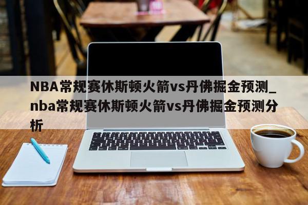 NBA常规赛休斯顿火箭vs丹佛掘金预测_nba常规赛休斯顿火箭vs丹佛掘金预测分析