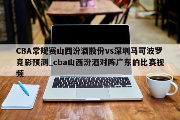 CBA常规赛山西汾酒股份vs深圳马可波罗竞彩预测_cba山西汾酒对阵广东的比赛视频