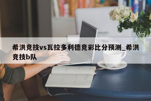 希洪竞技vs瓦拉多利德竞彩比分预测_希洪竞技b队