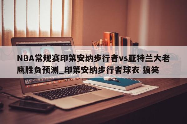 NBA常规赛印第安纳步行者vs亚特兰大老鹰胜负预测_印第安纳步行者球衣 搞笑