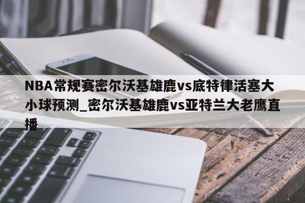 NBA常规赛密尔沃基雄鹿vs底特律活塞大小球预测_密尔沃基雄鹿vs亚特兰大老鹰直播