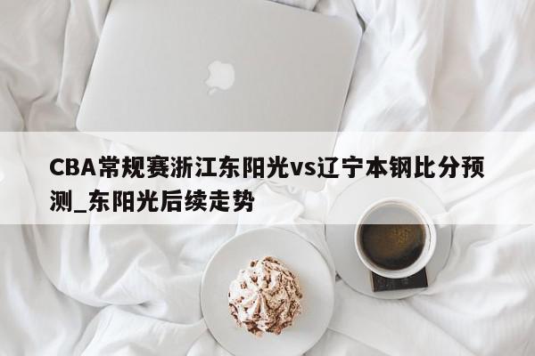 CBA常规赛浙江东阳光vs辽宁本钢比分预测_东阳光后续走势