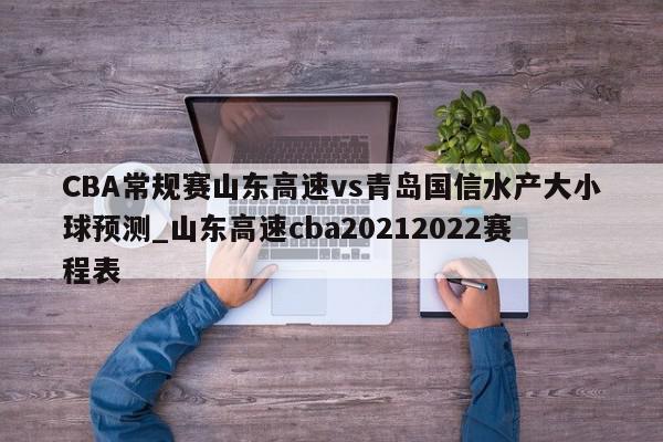 CBA常规赛山东高速vs青岛国信水产大小球预测_山东高速cba20212022赛程表