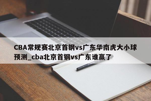 CBA常规赛北京首钢vs广东华南虎大小球预测_cba北京首钢vs广东谁赢了