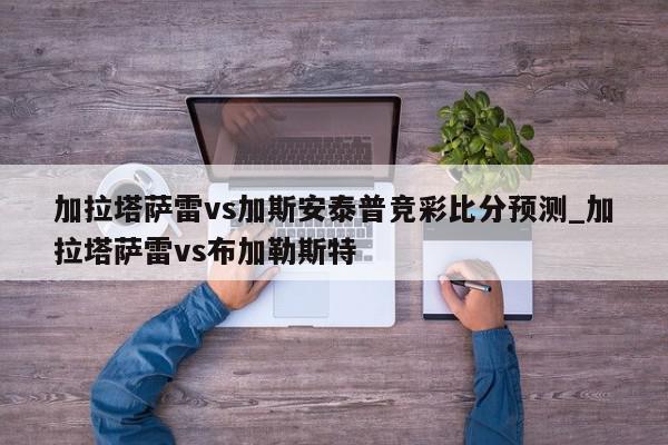 加拉塔萨雷vs加斯安泰普竞彩比分预测_加拉塔萨雷vs布加勒斯特