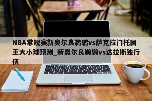 NBA常规赛新奥尔良鹈鹕vs萨克拉门托国王大小球预测_新奥尔良鹈鹕vs达拉斯独行侠