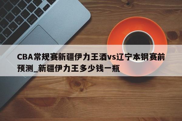 CBA常规赛新疆伊力王酒vs辽宁本钢赛前预测_新疆伊力王多少钱一瓶