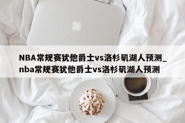 NBA常规赛犹他爵士vs洛杉矶湖人预测_nba常规赛犹他爵士vs洛杉矶湖人预测