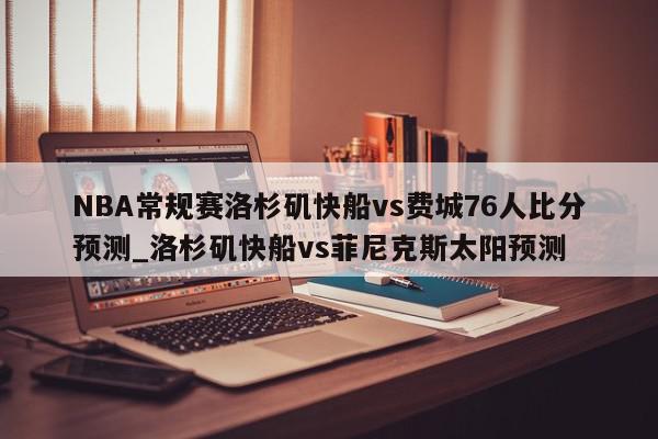 NBA常规赛洛杉矶快船vs费城76人比分预测_洛杉矶快船vs菲尼克斯太阳预测