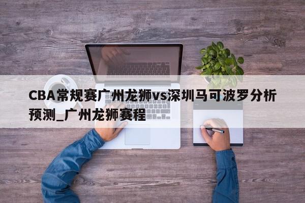 CBA常规赛广州龙狮vs深圳马可波罗分析预测_广州龙狮赛程