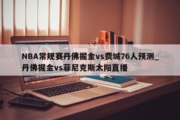 NBA常规赛丹佛掘金vs费城76人预测_丹佛掘金vs菲尼克斯太阳直播