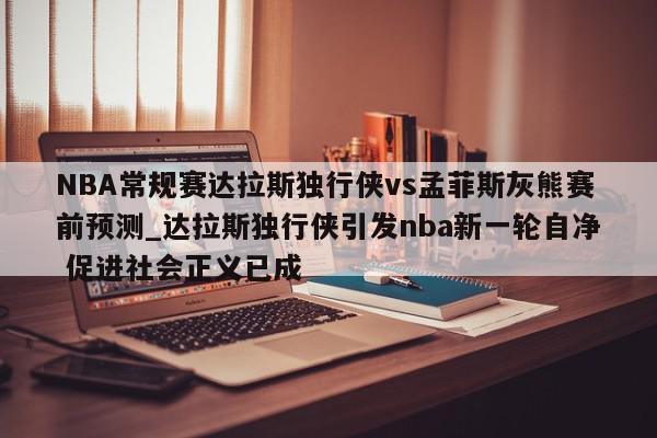 NBA常规赛达拉斯独行侠vs孟菲斯灰熊赛前预测_达拉斯独行侠引发nba新一轮自净 促进社会正义已成