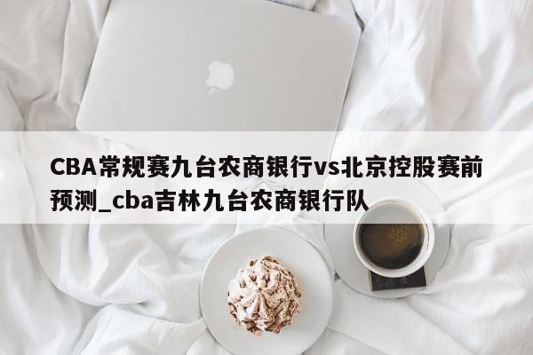 CBA常规赛九台农商银行vs北京控股赛前预测_cba吉林九台农商银行队