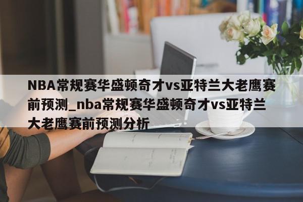 NBA常规赛华盛顿奇才vs亚特兰大老鹰赛前预测_nba常规赛华盛顿奇才vs亚特兰大老鹰赛前预测分析