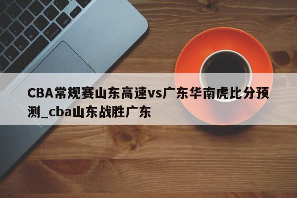 CBA常规赛山东高速vs广东华南虎比分预测_cba山东战胜广东