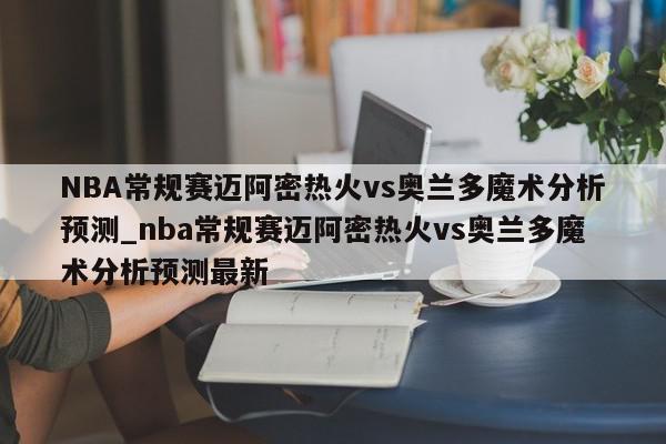 NBA常规赛迈阿密热火vs奥兰多魔术分析预测_nba常规赛迈阿密热火vs奥兰多魔术分析预测最新